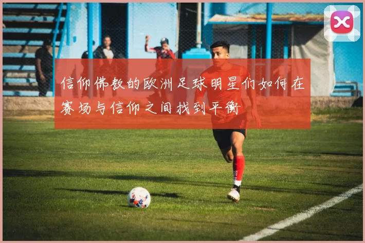 信仰佛教的欧洲足球明星们如何在赛场与信仰之间找到平衡
