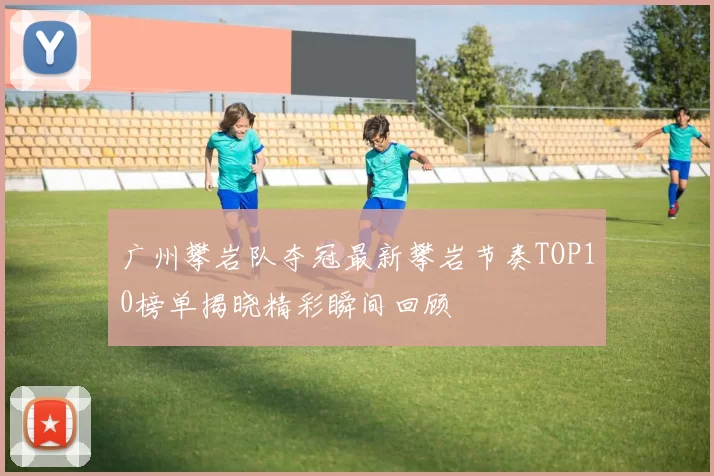 广州攀岩队夺冠最新攀岩节奏TOP10榜单揭晓精彩瞬间回顾