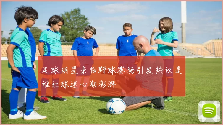 足球明星亲临野球赛场引发热议是谁让球迷心潮澎湃