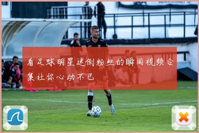 看足球明星迷倒粉丝的瞬间视频合集让你心动不已