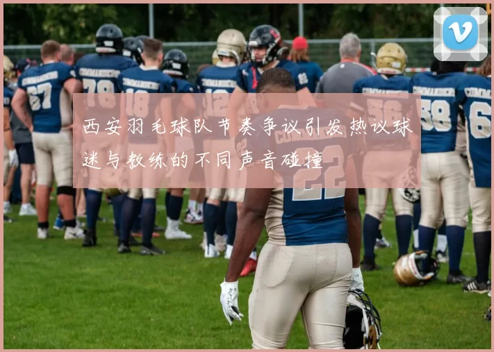 西安羽毛球队节奏争议引发热议球迷与教练的不同声音碰撞