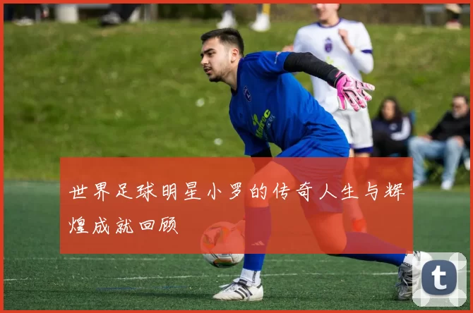 世界足球明星小罗的传奇人生与辉煌成就回顾