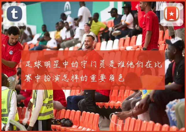 足球明星中的守门员是谁他们在比赛中扮演怎样的重要角色