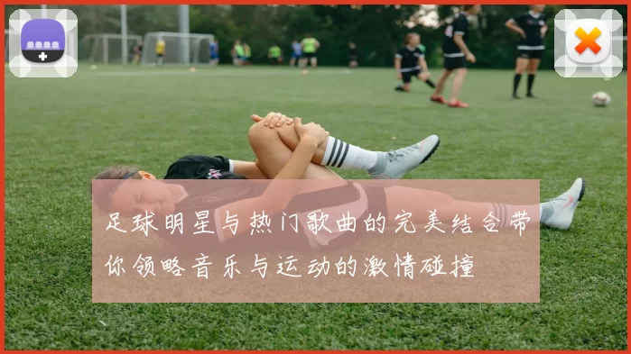 足球明星与热门歌曲的完美结合带你领略音乐与运动的激情碰撞