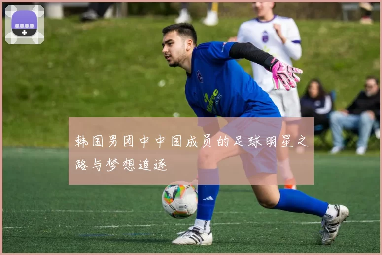 韩国男团中中国成员的足球明星之路与梦想追逐