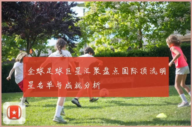 全球足球巨星汇聚盘点国际顶流明星名单与成就分析