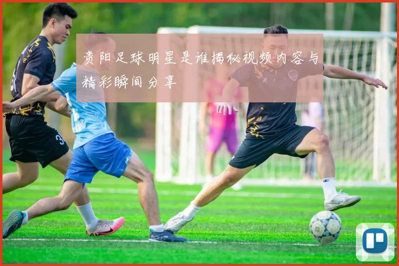 贵阳足球明星是谁揭秘视频内容与精彩瞬间分享