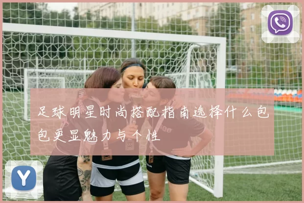 足球明星时尚搭配指南选择什么包包更显魅力与个性
