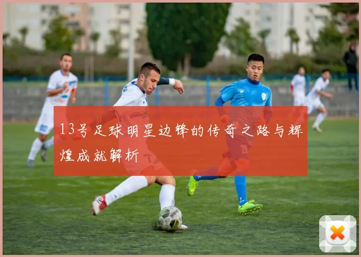 13号足球明星边锋的传奇之路与辉煌成就解析