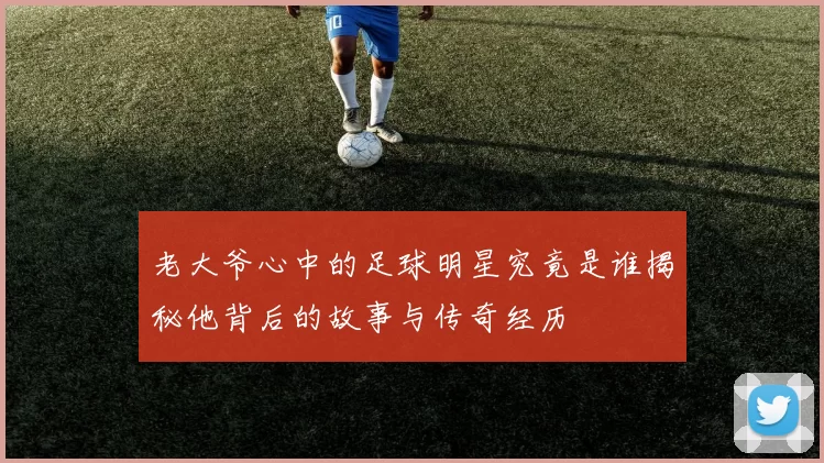 老大爷心中的足球明星究竟是谁揭秘他背后的故事与传奇经历
