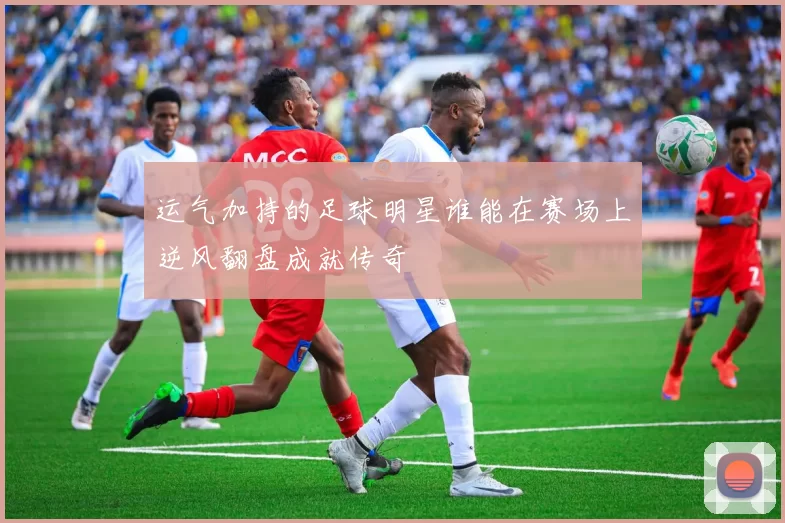 运气加持的足球明星谁能在赛场上逆风翻盘成就传奇