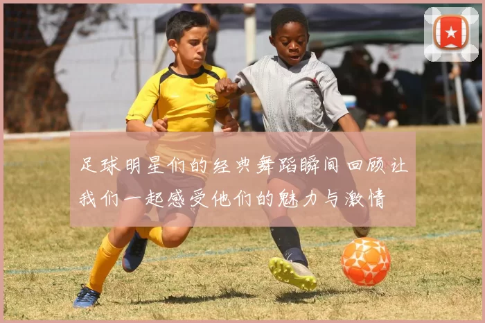 足球明星们的经典舞蹈瞬间回顾让我们一起感受他们的魅力与激情