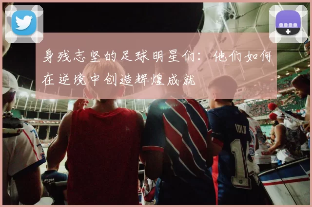 身残志坚的足球明星们：他们如何在逆境中创造辉煌成就