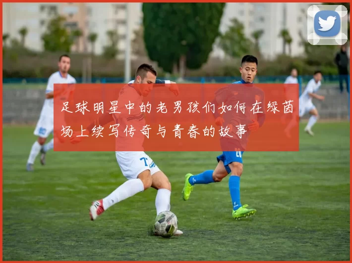 足球明星中的老男孩们如何在绿茵场上续写传奇与青春的故事