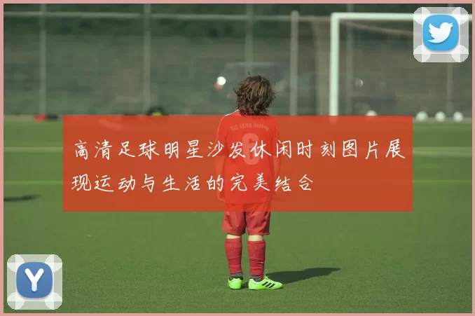 高清足球明星沙发休闲时刻图片展现运动与生活的完美结合
