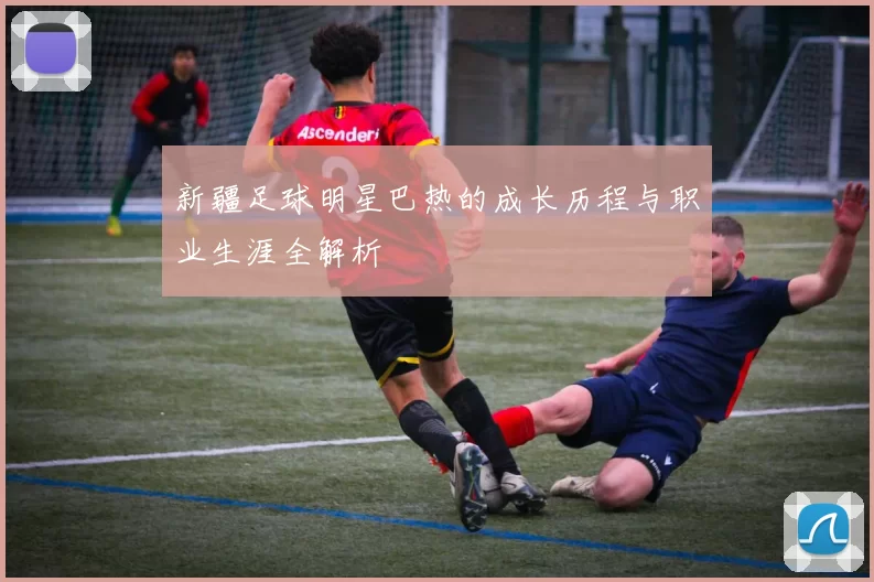 新疆足球明星巴热的成长历程与职业生涯全解析