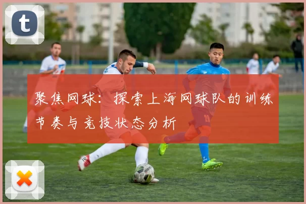 聚焦网球：探索上海网球队的训练节奏与竞技状态分析