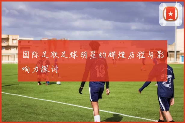 国际足联足球明星的辉煌历程与影响力探讨