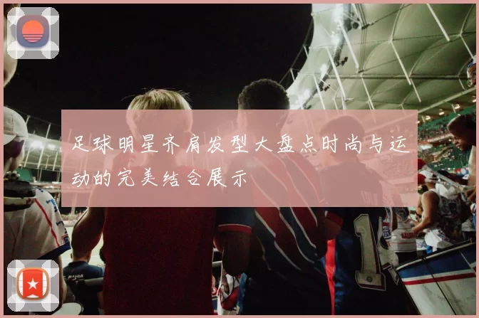 足球明星齐肩发型大盘点时尚与运动的完美结合展示