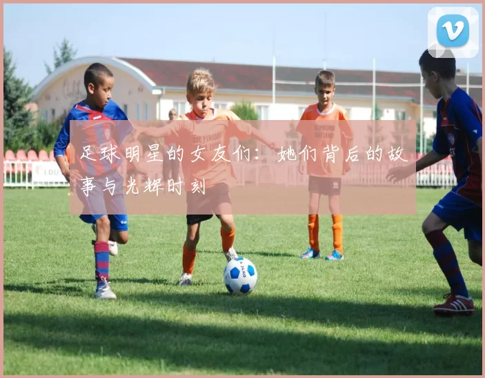 足球明星的女友们：她们背后的故事与光辉时刻