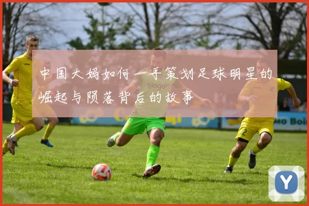 中国大妈如何一手策划足球明星的崛起与陨落背后的故事