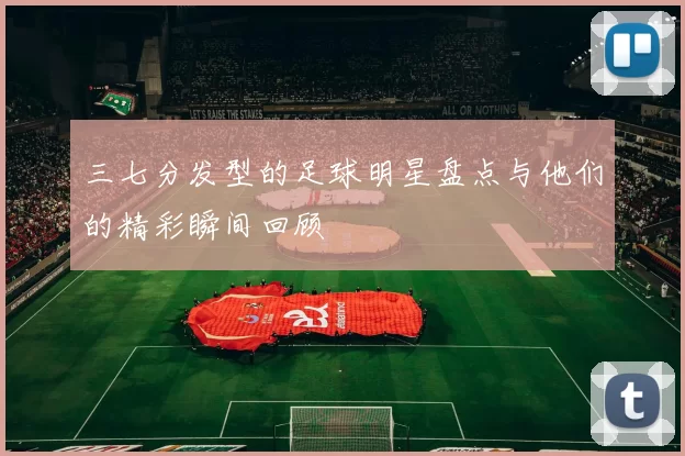 三七分发型的足球明星盘点与他们的精彩瞬间回顾