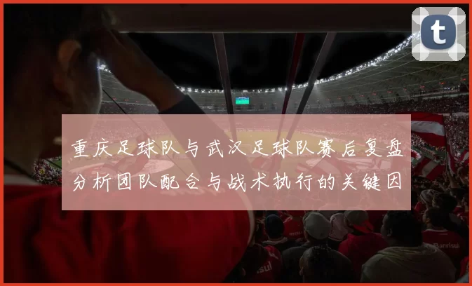 重庆足球队与武汉足球队赛后复盘分析团队配合与战术执行的关键因素