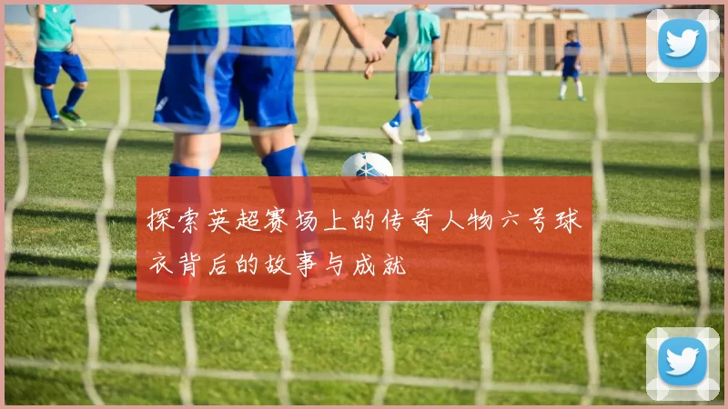 探索英超赛场上的传奇人物六号球衣背后的故事与成就