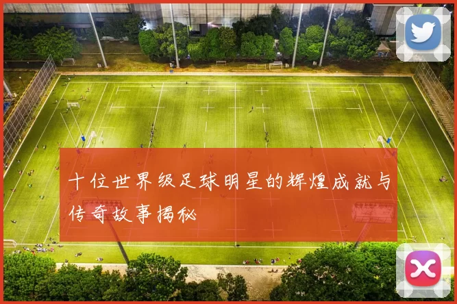 十位世界级足球明星的辉煌成就与传奇故事揭秘