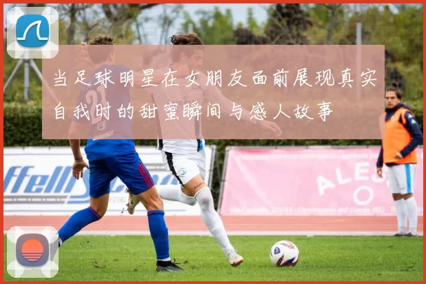 当足球明星在女朋友面前展现真实自我时的甜蜜瞬间与感人故事