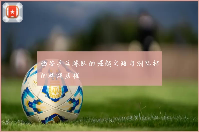 西安乒乓球队的崛起之路与洲际杯的辉煌历程