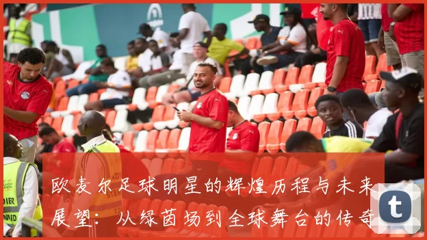 欧麦尔足球明星的辉煌历程与未来展望：从绿茵场到全球舞台的传奇之路