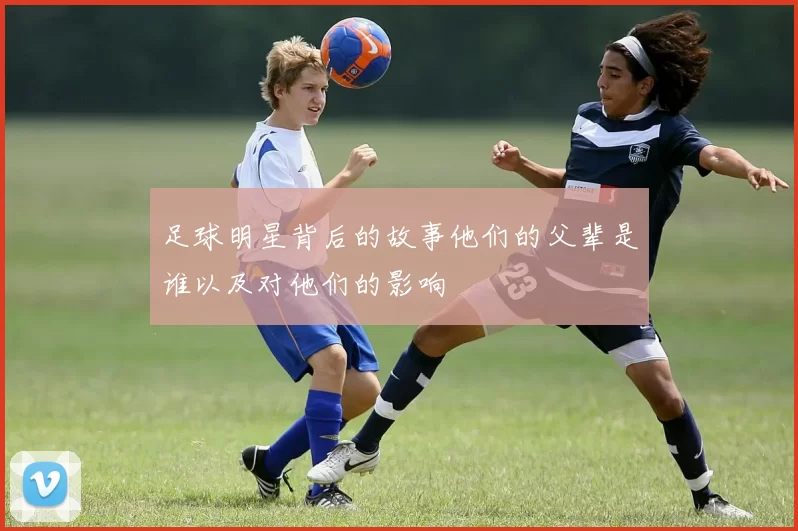 足球明星背后的故事他们的父辈是谁以及对他们的影响