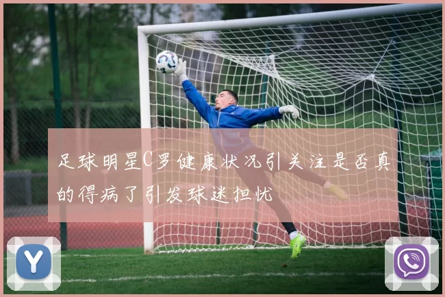 足球明星C罗健康状况引关注是否真的得病了引发球迷担忧