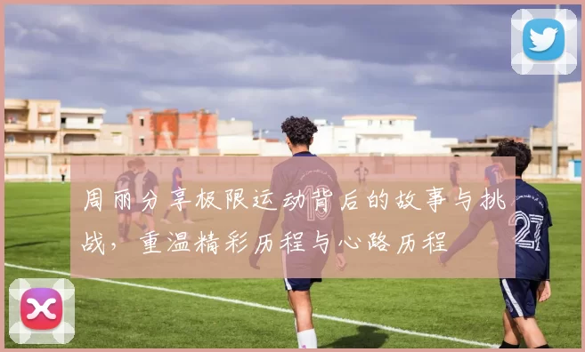 周丽分享极限运动背后的故事与挑战，重温精彩历程与心路历程