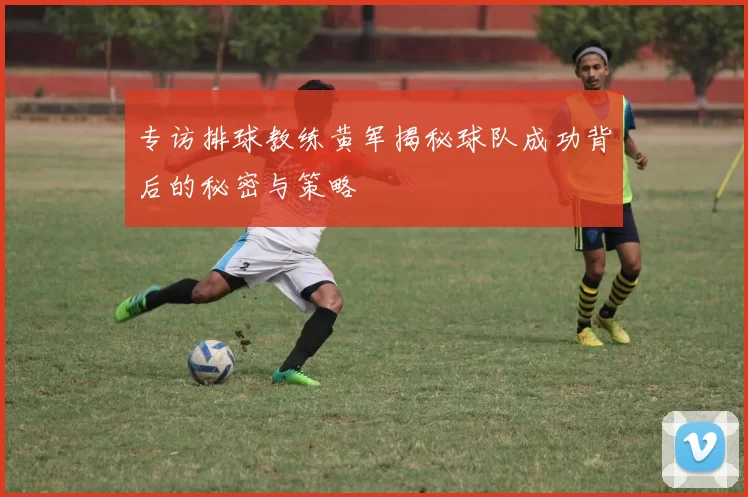 专访排球教练黄军揭秘球队成功背后的秘密与策略