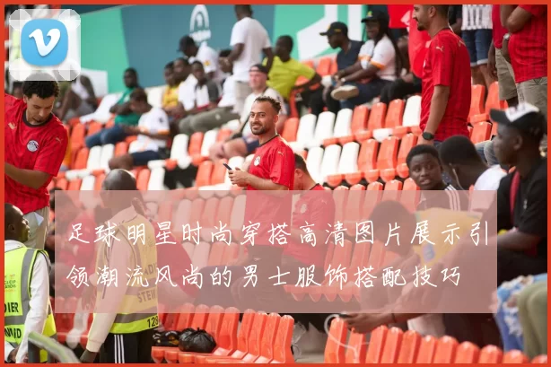 足球明星时尚穿搭高清图片展示引领潮流风尚的男士服饰搭配技巧
