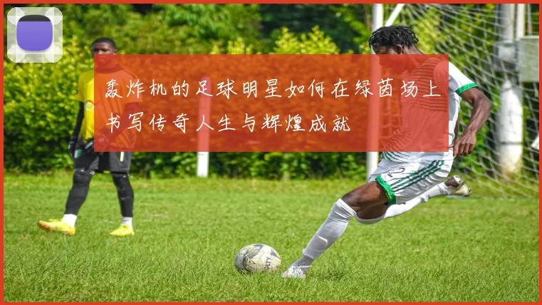 轰炸机的足球明星如何在绿茵场上书写传奇人生与辉煌成就