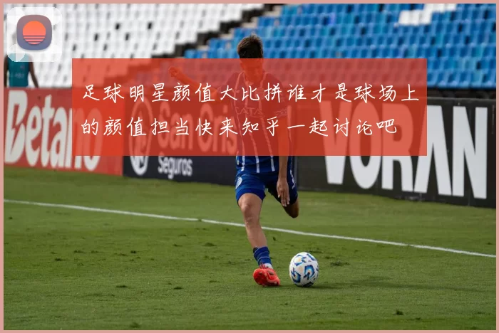 足球明星颜值大比拼谁才是球场上的颜值担当快来知乎一起讨论吧