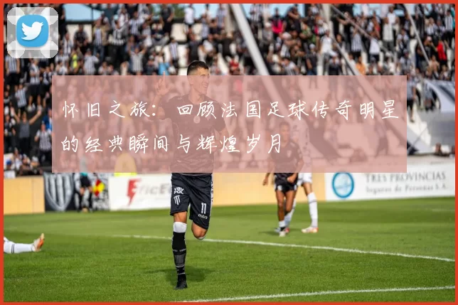 怀旧之旅：回顾法国足球传奇明星的经典瞬间与辉煌岁月
