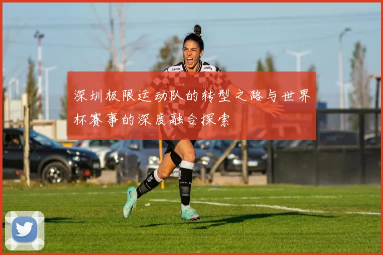 深圳极限运动队的转型之路与世界杯赛事的深度融合探索