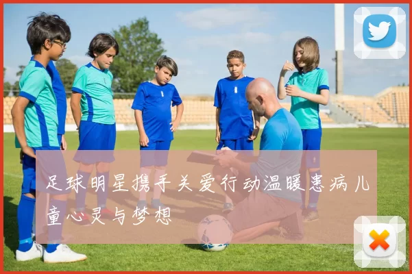 足球明星携手关爱行动温暖患病儿童心灵与梦想