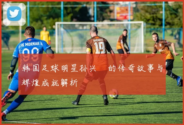 韩国足球明星孙兴慜的传奇故事与辉煌成就解析