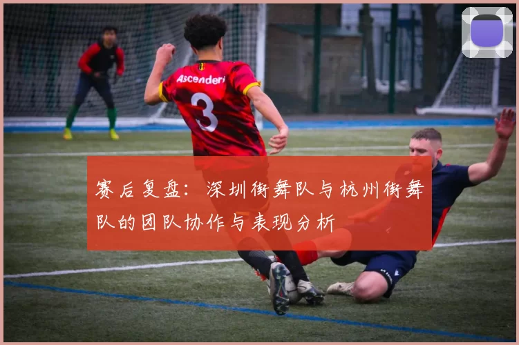 赛后复盘：深圳街舞队与杭州街舞队的团队协作与表现分析