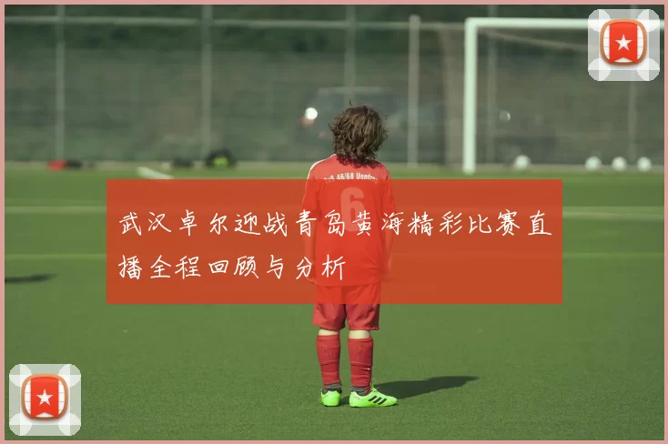 武汉卓尔迎战青岛黄海精彩比赛直播全程回顾与分析