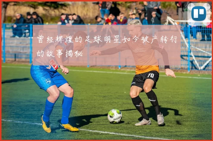 曾经辉煌的足球明星如今破产转行的故事揭秘