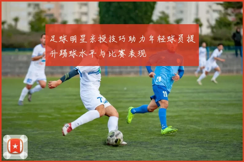 足球明星亲授技巧助力年轻球员提升踢球水平与比赛表现