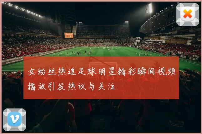 女粉丝热追足球明星精彩瞬间视频播放引发热议与关注