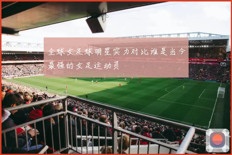 全球女足球明星实力对比谁是当今最强的女足运动员