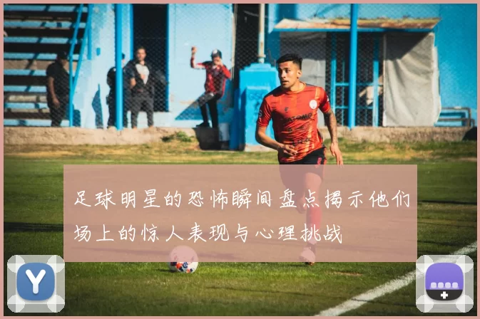 足球明星的恐怖瞬间盘点揭示他们场上的惊人表现与心理挑战